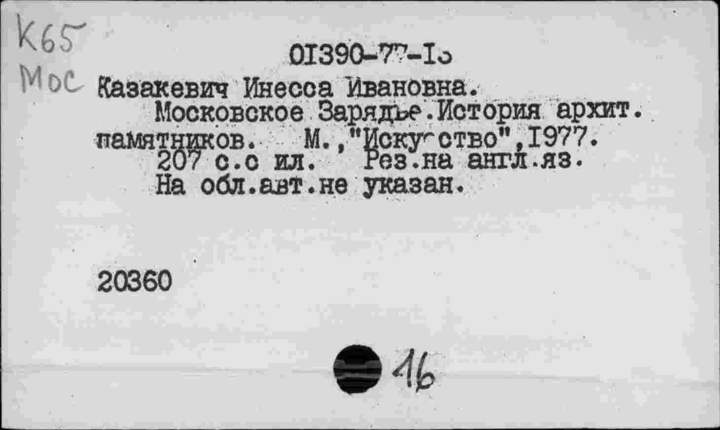 ﻿01390-77-Ia
MöC Казакевич Инесса Ивановна.
Московское Зарядъе.История архит. памятников.	М.,"Искуг ство”,1977.
207 с.с ил. Рез.на англ.яз.
На обл.авт.не указан.
20360
4